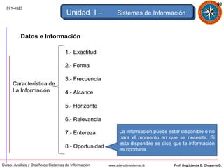 40
  071-4323
                                     Unidad I –            Sistemas de Información


          Datos e Información

                                    1.- Exactitud

                                    2.- Forma

                                    3.- Frecuencia
      Característica de
      La Información                4.- Alcance

                                    5.- Horizonte

                                    6.- Relevancia

                                    7.- Entereza             La información puede estar disponible o no
                                                             para el momento en que se necesite. Si
                                                             esta disponible se dice que la información
                                    8.- Oportunidad
                                                             es oportuna.


Curso: Análisis y Diseño de Sistemas de Información   www.adsi-udo-sistemas.tk       Prof. (Ing.) Jesús E. Chaparro D.
 