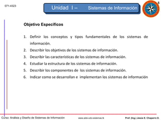 5
  071-4323
                                        Unidad I –             Sistemas de Información


                  Objetivo Específicos


                 1. Definir los conceptos y tipos fundamentales de los sistemas de
                      información.
                 2. Describir los objetivos de los sistemas de información.
                 3. Describir las características de los sistemas de información.
                 4. Estudiar la estructura de los sistemas de información.
                 5. Describir los componentes de los sistemas de información.
                 6. Indicar como se desarrollan e implementan los sistemas de información




Curso: Análisis y Diseño de Sistemas de Información   www.adsi-udo-sistemas.tk   Prof. (Ing.) Jesús E. Chaparro D.
 