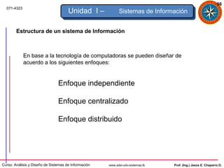 56
  071-4323
                                      Unidad I –            Sistemas de Información


        Estructura de un sistema de Información



             En base a la tecnología de computadoras se pueden diseñar de
             acuerdo a los siguientes enfoques:


                                Enfoque independiente

                                Enfoque centralizado

                                Enfoque distribuido




Curso: Análisis y Diseño de Sistemas de Información   www.adsi-udo-sistemas.tk   Prof. (Ing.) Jesús E. Chaparro D.
 