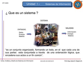 6
  071-4323
                                        Unidad I –             Sistemas de Información


       ¿ Que es un sistema ?

                                                      SISTEMA


                                                                                   SALIDAS
                          ENTRADAS
                            Datos                                                     Información
                            Energía                                                   Energía
                            Materia                                                    Materia




       “es un conjunto organizado, formando un todo, en el que cada una de
       sus partes esta conjuntada a través de una ordenación lógica, que
       encadena sus actos a un fin común”.

Curso: Análisis y Diseño de Sistemas de Información   www.adsi-udo-sistemas.tk   Prof. (Ing.) Jesús E. Chaparro D.
 