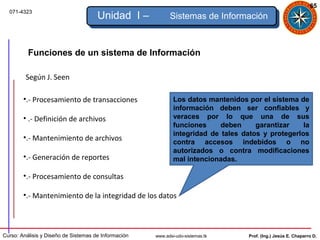 65
  071-4323
                                      Unidad I –            Sistemas de Información



          Funciones de un sistema de Información

         Según J. Seen

        •.- Procesamiento de transacciones                    Los datos mantenidos por el sistema de
                                                              información deben ser confiables y
        • .- Definición de archivos                           veraces por lo que una de sus
                                                              funciones     deben     garantizar    la
                                                              integridad de tales datos y protegerlos
        •.- Mantenimiento de archivos
                                                              contra accesos indebidos o no
                                                              autorizados o contra modificaciones
        •.- Generación de reportes                            mal intencionadas.

        •.- Procesamiento de consultas

        •.- Mantenimiento de la integridad de los datos



Curso: Análisis y Diseño de Sistemas de Información   www.adsi-udo-sistemas.tk      Prof. (Ing.) Jesús E. Chaparro D.
 