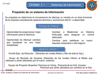 68
  071-4323
                                     Unidad I –               Sistemas de Información

              Propósito de un sistema de Información
     Su propósito es determinar la conveniencia de efectuar un cambio en un área funcional
     de la empresa considerando aspectos técnicos y económicos del S.I a desarrollar.

                                                  Porqué se realiza?
                                                   Porqué se realiza?

       Oportunidad de proporcionar mejor                       Cambiar o Modernizar un Sistema
       información para la Gerencia                            Anticuado para asegurar un control
                                                               adecuado.
       Oportunidad de efectuar cambios                         Cambiar para satisfacer un nuevo
       que resultaran en una mejor                             requisito corporativo o del negocio
       rentabilidad
                                                  Quién lo realiza ?
                                                  Quién lo realiza ?
          Comité Ejec. de Dirección (Gerentes de niveles Medio y Alto de toda la Org.)

           Grupo de Revisión de Usuarios (Gerentes de los niveles Inferior al Medio que
      utilizaran o serán afectados por el nuevo sistema)

         Equipo de Proyecto (Expertos Técnicos en Comp., Personal de la Unid. Usuaria,
                                        Personal que serán afectados por cambios en el Sist.
      Actual)
Curso: Análisis y Diseño de Sistemas de Información      www.adsi-udo-sistemas.tk   Prof. (Ing.) Jesús E. Chaparro D.
 