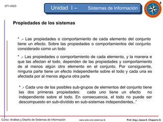 8
  071-4323
                                       Unidad I –            Sistemas de Información


         Propiedades de los sistemas


             * .- Las propiedades o comportamiento de cada elemento del conjunto
             tiene un efecto. Sobre las propiedades o comportamientos del conjunto
             considerado como un todo
             * .- Las propiedades o comportamiento de cada elemento, y la manera e
             que las afectan el todo, dependen de las propiedades y comportamiento
             de al menos algún otro elemento en el conjunto. Por consiguiente,
             ninguna parte tiene un efecto independiente sobre el todo y cada una es
             afectada por al menos alguna otra parte

             * .- Cada uno de los posibles sub-grupos de elementos del conjunto tiene
             las dos primeras propiedades:        cada uno tiene un efecto         no
             independiente sobre el todo. En consecuencia, el todo no puede ser
             descompuesto en sub-dividido en sub-sistemas independientes..”



Curso: Análisis y Diseño de Sistemas de Información   www.adsi-udo-sistemas.tk   Prof. (Ing.) Jesús E. Chaparro D.
 