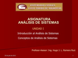 ASIGNATURA
                      ANÁLISIS DE SISTEMAS
                                   UNIDAD I
                      Introducción al Análisis de Sistemas
                      Conceptos de Análisis de Sistemas



                                  Profesor-Asesor: Ing. Hugo J. L. Romero Ruiz

20 de julio de 2012                                                        1
 