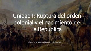 Unidad I: Ruptura del orden
colonial y el nacimiento de
la República
Materia: Proceso histórico de Bolivia
 