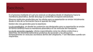 Exocitosis.
● Es el proceso mediante el cual una vesícula se desplaza desde el citoplasma hacia la
membrana plasmática, donde descarga su contenido al espacio extracelular.
● Diversas moléculas producidas por las células para su exportación se envían inicialmente
desde el sitio de su formación hacia el aparato de Golgi.
● Existen dos vías generales para la exocitosis:
- La vía constitutiva, en donde las sustancias son designadas para su exportación se envían
en forma continua hacia la membrana plasmática en las vesículas de transporte.
- La vía de secreción regulada; células especializadas como las células endocrinas y
exocrinas, las neuronas concentran proteínas de secreción y las almacenan
temporalmente en vesículas secretoras dentro del citoplasma. Y son liberadas cuando son
requeridas.
 