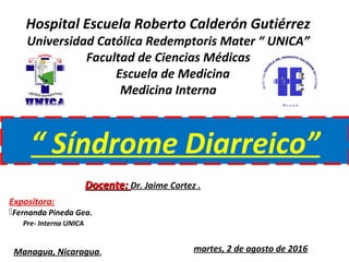 Hospital Escuela Roberto Calderón Gutiérrez
Universidad Católica Redemptoris Mater “ UNICA”
Facultad de Ciencias Médicas
Escuela de Medicina
Medicina Interna
“ Síndrome Diarreico”
Managua, Nicaragua. martes, 2 de agosto de 2016
Expositora:
Fernanda Pineda Gea.
Pre- Interna UNICA
Docente:Docente: Dr. Jaime Cortez .
 