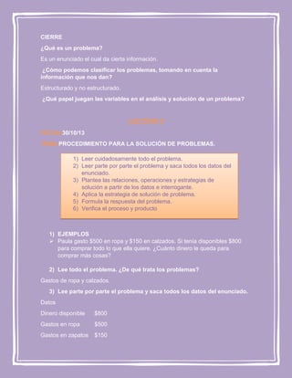 CIERRE
¿Qué es un problema?
Es un enunciado el cual da cierta información.
¿Cómo podemos clasificar los problemas, tomando en cuenta la
información que nos dan?
Estructurado y no estructurado.
¿Qué papel juegan las variables en el análisis y solución de un problema?

LECCION 2
FECHA:30/10/13
TEMA:PROCEDIMIENTO PARA LA SOLUCIÓN DE PROBLEMAS.
1) Leer cuidadosamente todo el problema.
2) Leer parte por parte el problema y saca todos los datos del
enunciado.
3) Plantea las relaciones, operaciones y estrategias de
solución a partir de los datos e interrogante.
4) Aplica la estrategia de solución de problema.
5) Formula la respuesta del problema.
6) Verifica el proceso y producto

1) EJEMPLOS
 Paula gasto $500 en ropa y $150 en calzados. Si tenía disponibles $800
para comprar todo lo que ella quiere. ¿Cuánto dinero le queda para
comprar más cosas?
2) Lee todo el problema. ¿De qué trata los problemas?
Gastos de ropa y calzados.
3) Lee parte por parte el problema y saca todos los datos del enunciado.
Datos
Dinero disponible

$800

Gastos en ropa

$500

Gastos en zapatos

$150

 