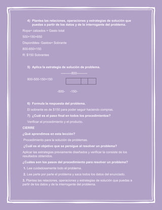 4) Plantea las relaciones, operaciones y estrategias de solución que
puedas a partir de los datos y de la interrogante del problema.
Ropa+ calzados = Gasto total
500+150=650
Disponibles- Gastos= Sobrante
800-650=150
R: $150 Sobrantes

5) Aplica la estrategia de solución de problema.
----------800---------800-500-150=150

-500-

-150-

6) Formula la respuesta del problema.
El sobrante es de $150 para poder seguir haciendo compras.
7) ¿Cuál es el paso final en todos los procedimientos?
Verificar el procedimiento y el producto.
CIERRE
¿Qué aprendimos en esta lección?
Procedimiento para la solución de problemas.
¿Cuál es el objetivo que se persigue al resolver un problema?
Aplicar las estrategias previamente diseñados y verificar la consiste de los
resultados obtenidos.
¿Cuáles son los pasos del procedimiento para resolver un problema?
1. Lee cuidadosamente todo el problema.
2. Lee parte por parte el problema y saca todos los datos del enunciado.
3. Plantea las relaciones, operaciones y estrategias de solución que puedas a
partir de los datos y de la interrogante del problema.

 