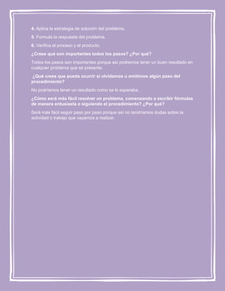 4. Aplica la estrategia de solución del problema.
5. Formula la respuesta del problema.
6. Verifica el proceso y el producto.
¿Crees qué son importantes todos los pasos? ¿Por qué?
Todos los pasos son importantes porque así podremos tener un buen resultado en
cualquier problema que se presente.
¿Qué crees que pueda ocurrir si olvidamos u omitimos algún paso del
procedimiento?
No podríamos tener un resultado como se lo esperaba.
¿Cómo será más fácil resolver un problema, comenzando a escribir fórmulas
de manera entusiasta o siguiendo el procedimiento? ¿Por qué?
Será más fácil seguir paso por paso porque así no tendríamos dudas sobre la
actividad o trabajo que vayamos a realizar.

 