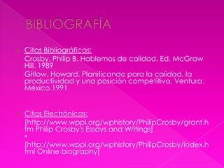    Citas Bibliográficas:
-   Crosby, Philip B. Hablemos de calidad. Ed. McGraw
    Hill. 1989
-   Gitlow, Howard. Planificando para la calidad, la
    productividad y una posición competitiva. Ventura.
    México.1991


   Citas Electrónicas:
-   [http://www.wppl.org/wphistory/PhilipCrosby/grant.h
    tm Philip Crosby's Essays and Writings]
-   *
    [http://www.wppl.org/wphistory/PhilipCrosby/index.h
    tml Online biography]
 