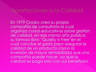    En 1979 Crosby crea su propia
    compañía de consultoría la cual
    organiza cursos educativos sobre gestión
    de calidad, en ese mismo año publica
    su famoso libro “Quality Is Free”en el
    cual concibe el gasto para asegurar la
    calidad de un producto como la
    inversión de mayor rentabilidad que una
    compañía puede hacer, ya que la
    calidad se paga sola con sus beneficios.
 