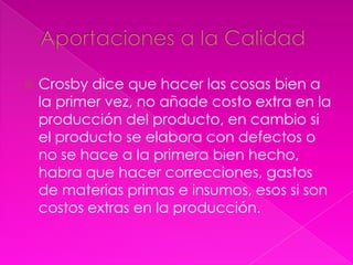    Crosby dice que hacer las cosas bien a
    la primer vez, no añade costo extra en la
    producción del producto, en cambio si
    el producto se elabora con defectos o
    no se hace a la primera bien hecho,
    habra que hacer correcciones, gastos
    de materias primas e insumos, esos si son
    costos extras en la producción.
 