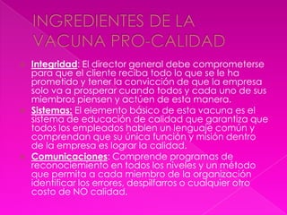    Integridad: El director general debe comprometerse
    para que el cliente reciba todo lo que se le ha
    prometido y tener la convicción de que la empresa
    solo va a prosperar cuando todos y cada uno de sus
    miembros piensen y actúen de esta manera.
   Sistemas: El elemento básico de esta vacuna es el
    sistema de educación de calidad que garantiza que
    todos los empleados hablen un lenguaje común y
    comprendan que su única función y misión dentro
    de la empresa es lograr la calidad.
   Comunicaciones: Comprende programas de
    reconociemiento en todos los niveles y un método
    que permita a cada miembro de la organización
    identificar los errores, despilfarros o cualquier otro
    costo de NO calidad.
 