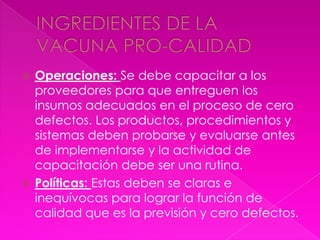  Operaciones: Se debe capacitar a los
  proveedores para que entreguen los
  insumos adecuados en el proceso de cero
  defectos. Los productos, procedimientos y
  sistemas deben probarse y evaluarse antes
  de implementarse y la actividad de
  capacitación debe ser una rutina.
 Políticas: Estas deben se claras e
  inequívocas para lograr la función de
  calidad que es la previsión y cero defectos.
 