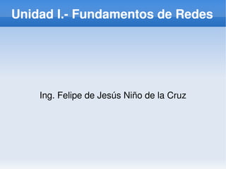Unidad I.­ Fundamentos de Redes




    Ing. Felipe de Jesús Niño de la Cruz




                      
 