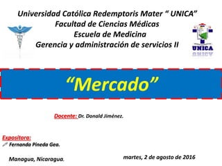 Universidad Católica Redemptoris Mater “ UNICA”
Facultad de Ciencias Médicas
Escuela de Medicina
Gerencia y administración de servicios II
“Mercado”
Managua, Nicaragua. martes, 2 de agosto de 2016
Expositora:
 Fernanda Pineda Gea.
Docente: Dr. Donald Jiménez.
 