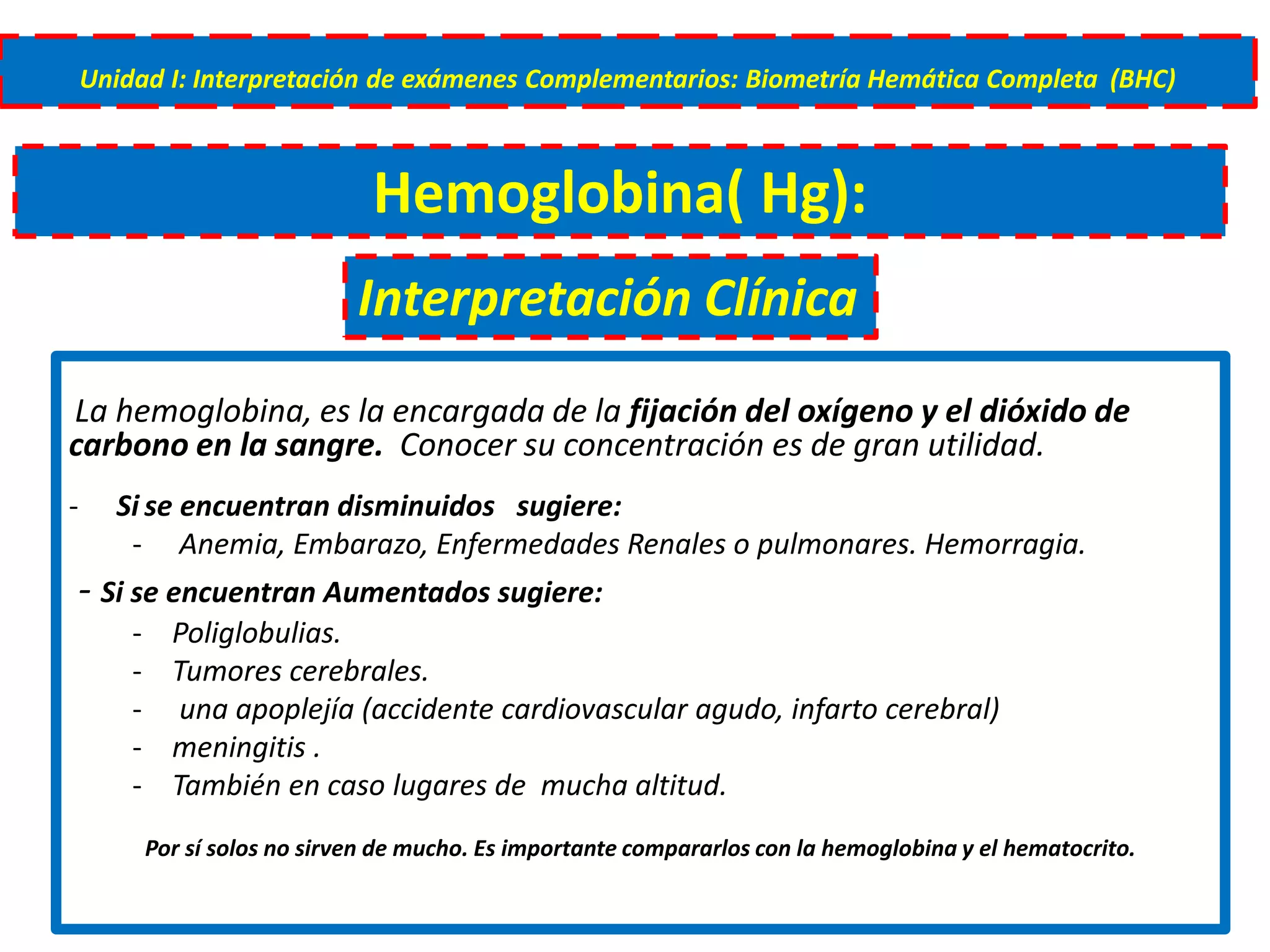 La hemoglobina, es la encargada de la fijación del oxígeno y el dióxido de
carbono en la sangre. Conocer su concentración es de gran utilidad.
- Si se encuentran disminuidos sugiere:
- Anemia, Embarazo, Enfermedades Renales o pulmonares. Hemorragia.
- Si se encuentran Aumentados sugiere:
- Poliglobulias.
- Tumores cerebrales.
- una apoplejía (accidente cardiovascular agudo, infarto cerebral)
- meningitis .
- También en caso lugares de mucha altitud.
Por sí solos no sirven de mucho. Es importante compararlos con la hemoglobina y el hematocrito.
Unidad I: Interpretación de exámenes Complementarios: Biometría Hemática Completa (BHC)
Hemoglobina( Hg):
Interpretación Clínica
 