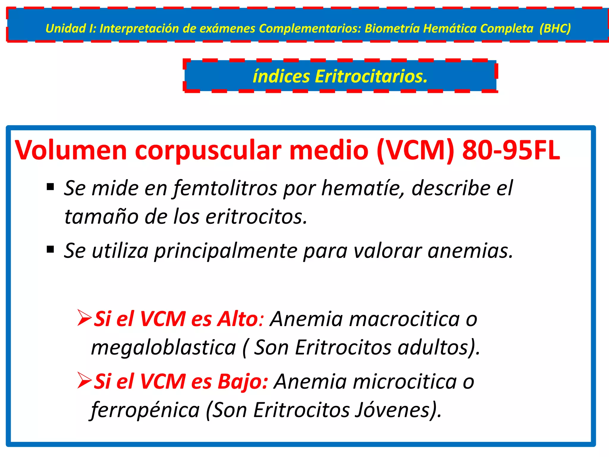 Volumen corpuscular medio (VCM) 80-95FL
 Se mide en femtolitros por hematíe, describe el
tamaño de los eritrocitos.
 Se utiliza principalmente para valorar anemias.
Si el VCM es Alto: Anemia macrocitica o
megaloblastica ( Son Eritrocitos adultos).
Si el VCM es Bajo: Anemia microcitica o
ferropénica (Son Eritrocitos Jóvenes).
Unidad I: Interpretación de exámenes Complementarios: Biometría Hemática Completa (BHC)
índices Eritrocitarios.
 