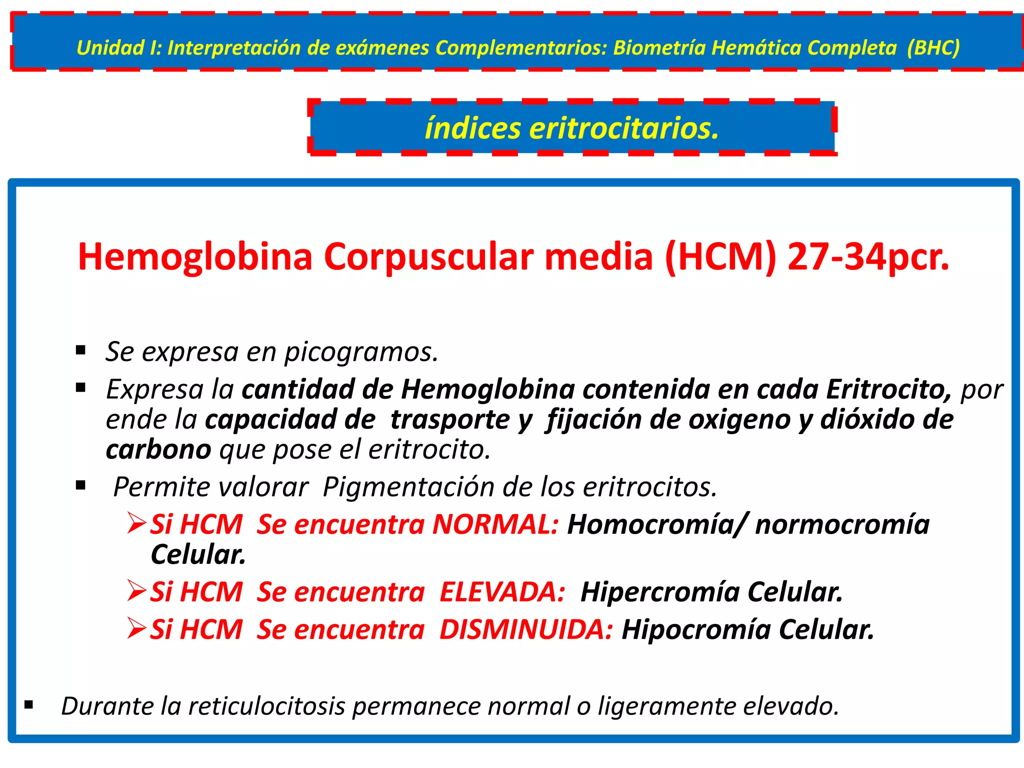 Hemoglobina Corpuscular media (HCM) 27-34pcr.
 Se expresa en picogramos.
 Expresa la cantidad de Hemoglobina contenida en cada Eritrocito, por
ende la capacidad de trasporte y fijación de oxigeno y dióxido de
carbono que pose el eritrocito.
 Permite valorar Pigmentación de los eritrocitos.
Si HCM Se encuentra NORMAL: Homocromía/ normocromía
Celular.
Si HCM Se encuentra ELEVADA: Hipercromía Celular.
Si HCM Se encuentra DISMINUIDA: Hipocromía Celular.
 Durante la reticulocitosis permanece normal o ligeramente elevado.
Unidad I: Interpretación de exámenes Complementarios: Biometría Hemática Completa (BHC)
índices eritrocitarios.
 