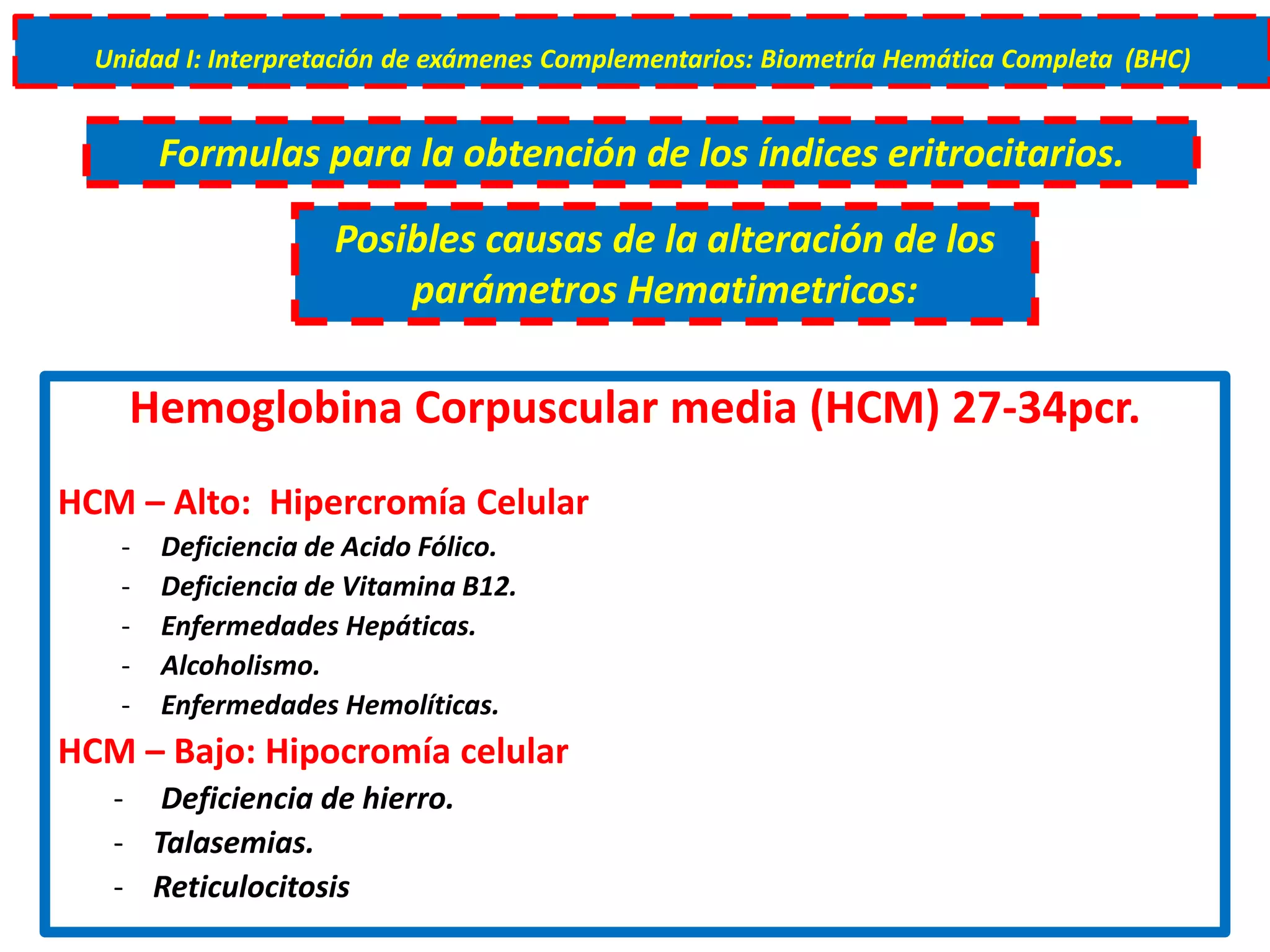 Hemoglobina Corpuscular media (HCM) 27-34pcr.
HCM – Alto: Hipercromía Celular
- Deficiencia de Acido Fólico.
- Deficiencia de Vitamina B12.
- Enfermedades Hepáticas.
- Alcoholismo.
- Enfermedades Hemolíticas.
HCM – Bajo: Hipocromía celular
- Deficiencia de hierro.
- Talasemias.
- Reticulocitosis
Unidad I: Interpretación de exámenes Complementarios: Biometría Hemática Completa (BHC)
Formulas para la obtención de los índices eritrocitarios.
Posibles causas de la alteración de los
parámetros Hematimetricos:
 