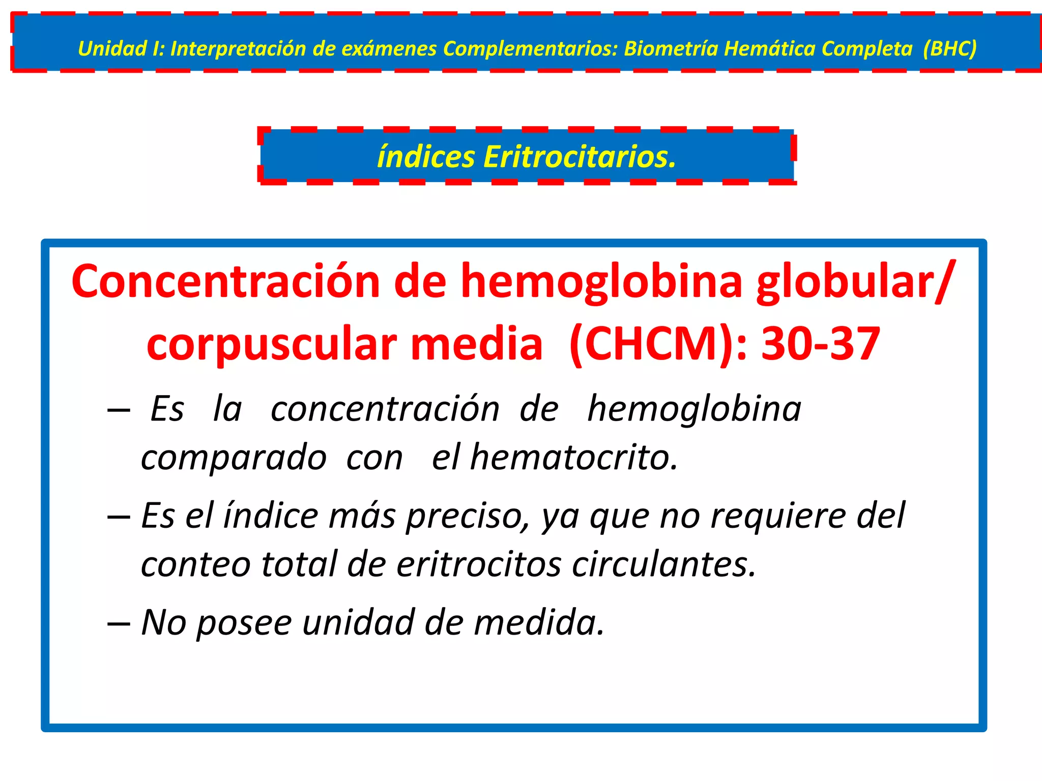 Concentración de hemoglobina globular/
corpuscular media (CHCM): 30-37
– Es la concentración de hemoglobina
comparado con el hematocrito.
– Es el índice más preciso, ya que no requiere del
conteo total de eritrocitos circulantes.
– No posee unidad de medida.
índices Eritrocitarios.
Unidad I: Interpretación de exámenes Complementarios: Biometría Hemática Completa (BHC)
 