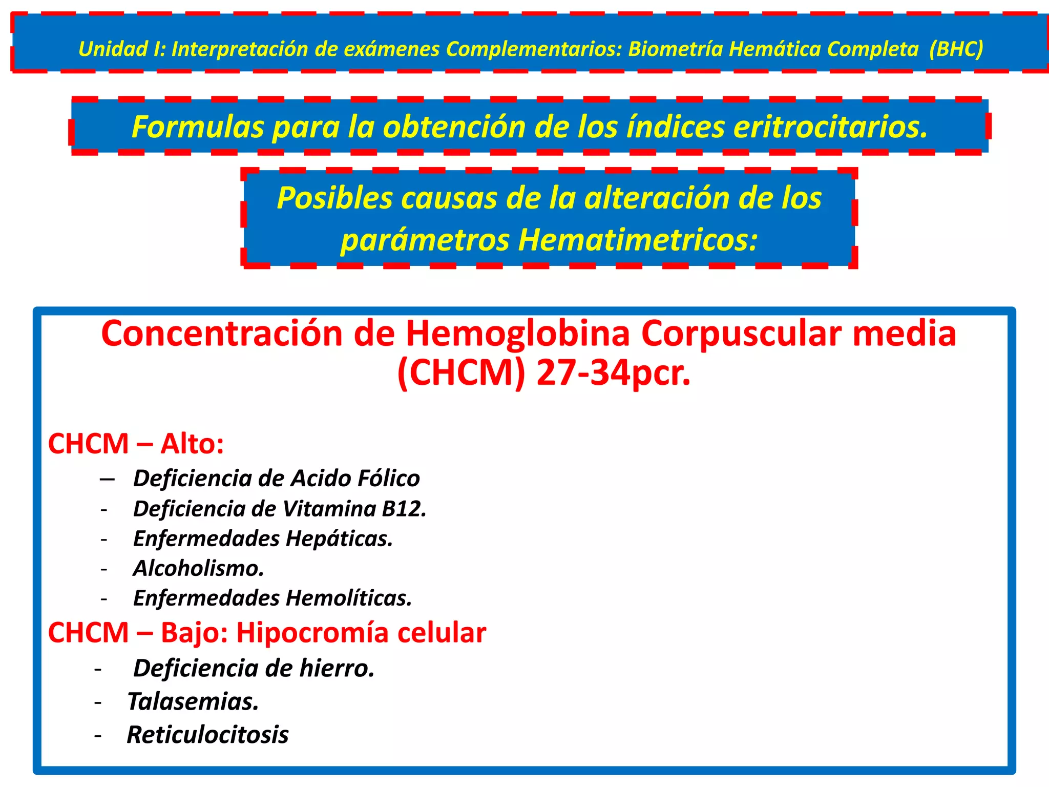Concentración de Hemoglobina Corpuscular media
(CHCM) 27-34pcr.
CHCM – Alto:
– Deficiencia de Acido Fólico
- Deficiencia de Vitamina B12.
- Enfermedades Hepáticas.
- Alcoholismo.
- Enfermedades Hemolíticas.
CHCM – Bajo: Hipocromía celular
- Deficiencia de hierro.
- Talasemias.
- Reticulocitosis
Unidad I: Interpretación de exámenes Complementarios: Biometría Hemática Completa (BHC)
Formulas para la obtención de los índices eritrocitarios.
Posibles causas de la alteración de los
parámetros Hematimetricos:
 