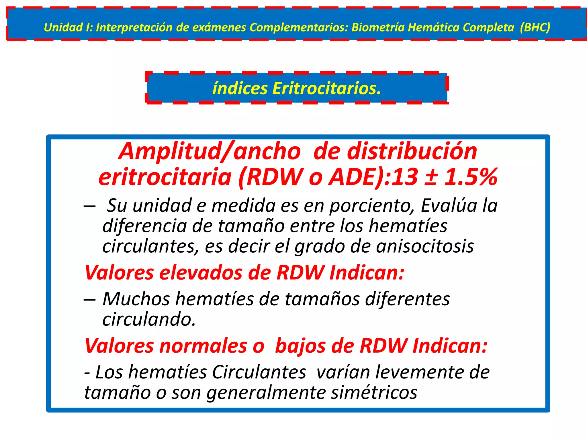 Amplitud/ancho de distribución
eritrocitaria (RDW o ADE):13 ± 1.5%
– Su unidad e medida es en porciento, Evalúa la
diferencia de tamaño entre los hematíes
circulantes, es decir el grado de anisocitosis
Valores elevados de RDW Indican:
– Muchos hematíes de tamaños diferentes
circulando.
Valores normales o bajos de RDW Indican:
- Los hematíes Circulantes varían levemente de
tamaño o son generalmente simétricos
índices Eritrocitarios.
Unidad I: Interpretación de exámenes Complementarios: Biometría Hemática Completa (BHC)
 