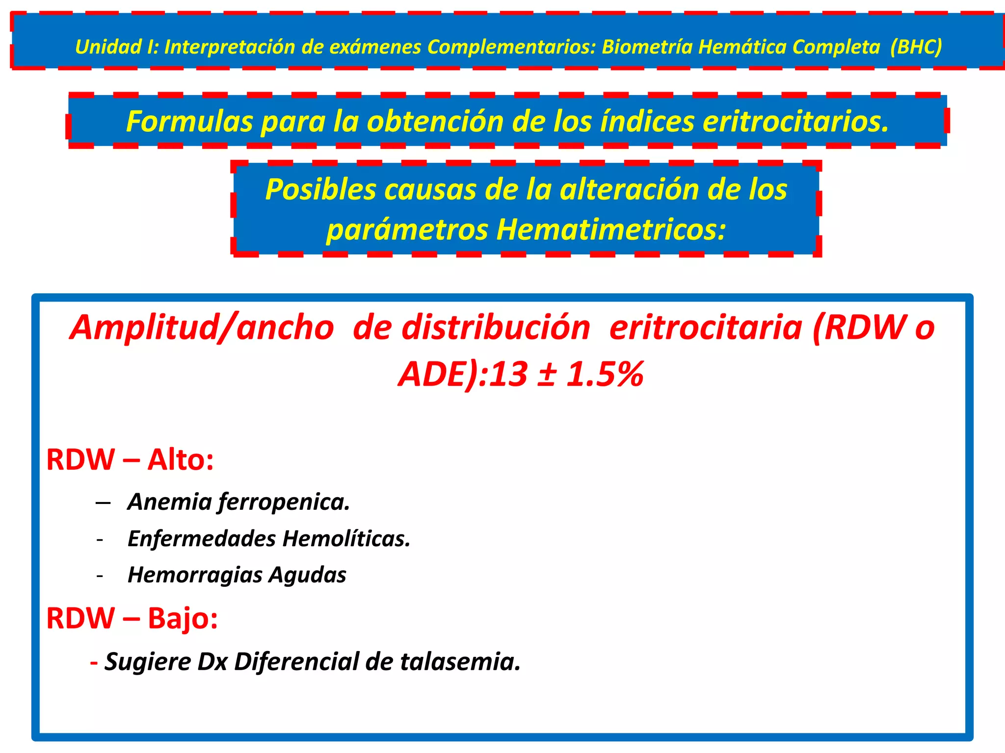 Amplitud/ancho de distribución eritrocitaria (RDW o
ADE):13 ± 1.5%
RDW – Alto:
– Anemia ferropenica.
- Enfermedades Hemolíticas.
- Hemorragias Agudas
RDW – Bajo:
- Sugiere Dx Diferencial de talasemia.
Unidad I: Interpretación de exámenes Complementarios: Biometría Hemática Completa (BHC)
Formulas para la obtención de los índices eritrocitarios.
Posibles causas de la alteración de los
parámetros Hematimetricos:
 