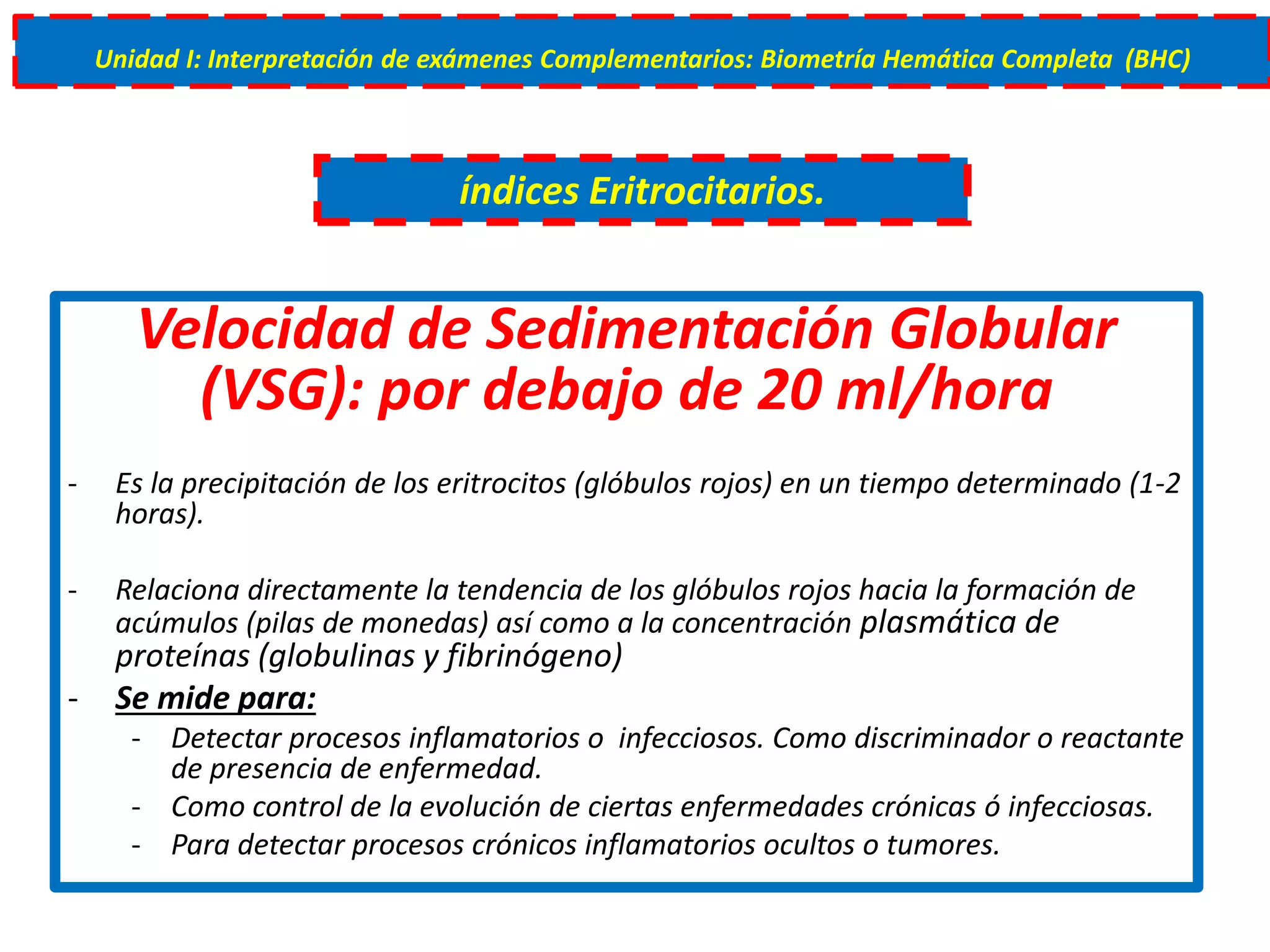 Velocidad de Sedimentación Globular
(VSG): por debajo de 20 ml/hora
- Es la precipitación de los eritrocitos (glóbulos rojos) en un tiempo determinado (1-2
horas).
- Relaciona directamente la tendencia de los glóbulos rojos hacia la formación de
acúmulos (pilas de monedas) así como a la concentración plasmática de
proteínas (globulinas y fibrinógeno)
- Se mide para:
- Detectar procesos inflamatorios o infecciosos. Como discriminador o reactante
de presencia de enfermedad.
- Como control de la evolución de ciertas enfermedades crónicas ó infecciosas.
- Para detectar procesos crónicos inflamatorios ocultos o tumores.
índices Eritrocitarios.
Unidad I: Interpretación de exámenes Complementarios: Biometría Hemática Completa (BHC)
 