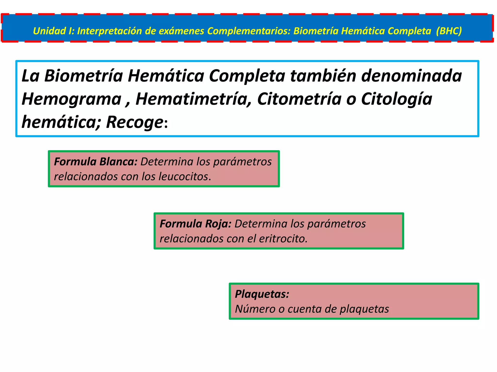 Unidad I: Interpretación de exámenes Complementarios: Biometría Hemática Completa (BHC)
La Biometría Hemática Completa también denominada
Hemograma , Hematimetría, Citometría o Citología
hemática; Recoge:
Formula Roja: Determina los parámetros
relacionados con el eritrocito.
Formula Blanca: Determina los parámetros
relacionados con los leucocitos.
Plaquetas:
Número o cuenta de plaquetas
 