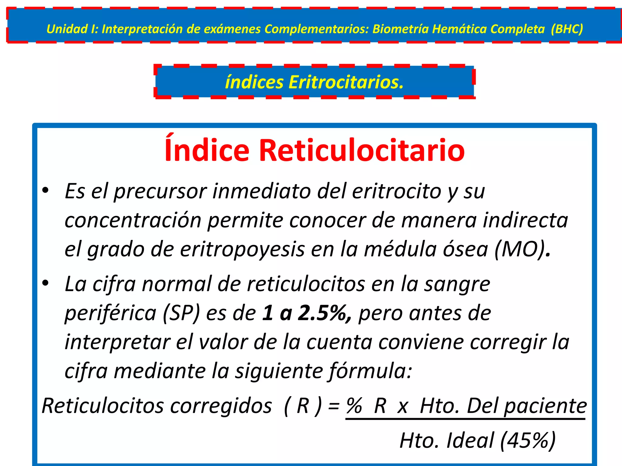 Índice Reticulocitario
• Es el precursor inmediato del eritrocito y su
concentración permite conocer de manera indirecta
el grado de eritropoyesis en la médula ósea (MO).
• La cifra normal de reticulocitos en la sangre
periférica (SP) es de 1 a 2.5%, pero antes de
interpretar el valor de la cuenta conviene corregir la
cifra mediante la siguiente fórmula:
Reticulocitos corregidos ( R ) = % R x Hto. Del paciente
Hto. Ideal (45%)
Unidad I: Interpretación de exámenes Complementarios: Biometría Hemática Completa (BHC)
índices Eritrocitarios.
 
