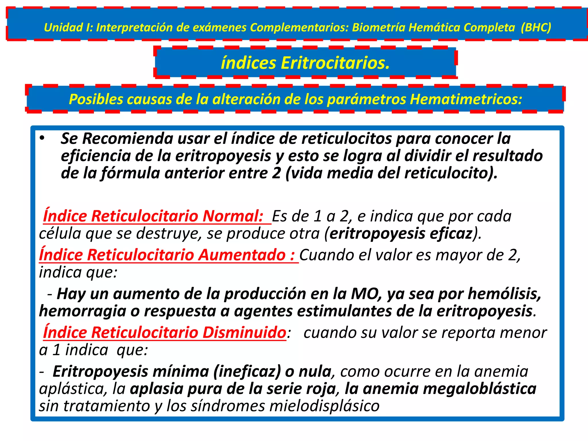 • Se Recomienda usar el índice de reticulocitos para conocer la
eficiencia de la eritropoyesis y esto se logra al dividir el resultado
de la fórmula anterior entre 2 (vida media del reticulocito).
Índice Reticulocitario Normal: Es de 1 a 2, e indica que por cada
célula que se destruye, se produce otra (eritropoyesis eficaz).
Índice Reticulocitario Aumentado : Cuando el valor es mayor de 2,
indica que:
- Hay un aumento de la producción en la MO, ya sea por hemólisis,
hemorragia o respuesta a agentes estimulantes de la eritropoyesis.
Índice Reticulocitario Disminuido: cuando su valor se reporta menor
a 1 indica que:
- Eritropoyesis mínima (ineficaz) o nula, como ocurre en la anemia
aplástica, la aplasia pura de la serie roja, la anemia megaloblástica
sin tratamiento y los síndromes mielodisplásico
Unidad I: Interpretación de exámenes Complementarios: Biometría Hemática Completa (BHC)
índices Eritrocitarios.
Posibles causas de la alteración de los parámetros Hematimetricos:
 