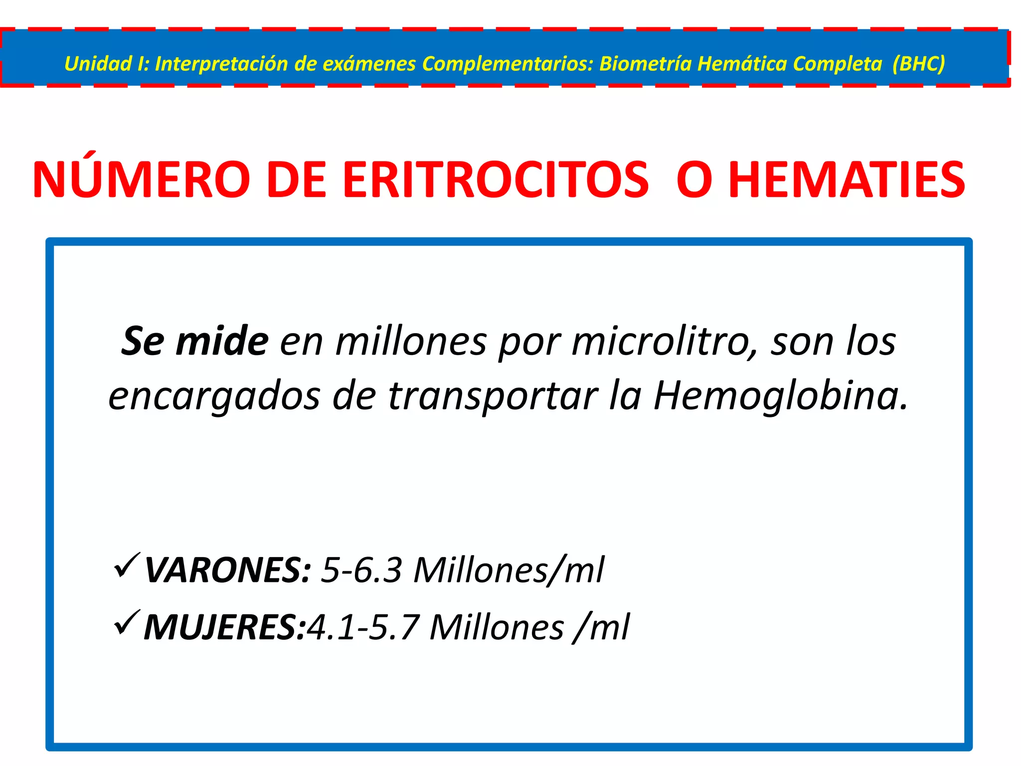 NÚMERO DE ERITROCITOS O HEMATIES
Se mide en millones por microlitro, son los
encargados de transportar la Hemoglobina.
VARONES: 5-6.3 Millones/ml
MUJERES:4.1-5.7 Millones /ml
Unidad I: Interpretación de exámenes Complementarios: Biometría Hemática Completa (BHC)
 