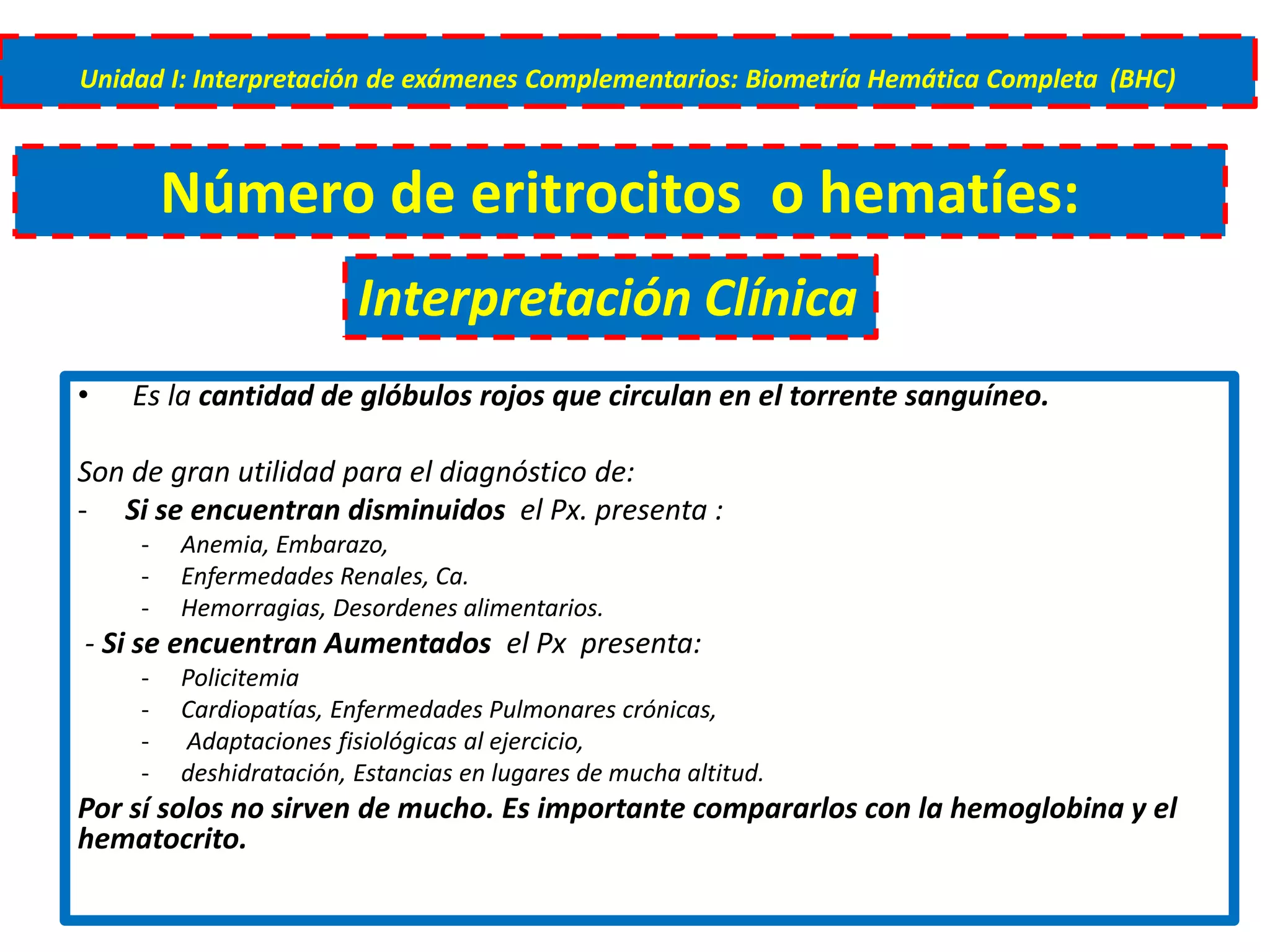 • Es la cantidad de glóbulos rojos que circulan en el torrente sanguíneo.
Son de gran utilidad para el diagnóstico de:
- Si se encuentran disminuidos el Px. presenta :
- Anemia, Embarazo,
- Enfermedades Renales, Ca.
- Hemorragias, Desordenes alimentarios.
- Si se encuentran Aumentados el Px presenta:
- Policitemia
- Cardiopatías, Enfermedades Pulmonares crónicas,
- Adaptaciones fisiológicas al ejercicio,
- deshidratación, Estancias en lugares de mucha altitud.
Por sí solos no sirven de mucho. Es importante compararlos con la hemoglobina y el
hematocrito.
Unidad I: Interpretación de exámenes Complementarios: Biometría Hemática Completa (BHC)
Número de eritrocitos o hematíes:
Interpretación Clínica
 