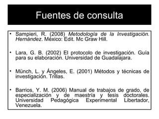 Fuentes de consulta 
• Sampieri, R. (2008) Metodología de la Investigación. 
Hernández. México: Edit. Mc Graw Hill. 
• Lara, G. B. (2002) El protocolo de investigación. Guía 
para su elaboración. Universidad de Guadalajara. 
• Münch, L. y Ángeles, E. (2001) Métodos y técnicas de 
investigación. Trillas. 
• Barrios, Y. M. (2006) Manual de trabajos de grado, de 
especialización y de maestría y tesis doctorales. 
Universidad Pedagógica Experimental Libertador, 
Venezuela. 
