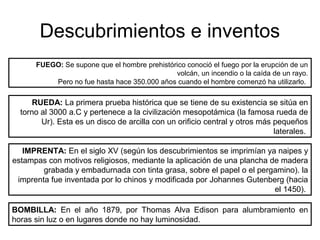 Descubrimientos e inventos 
FUEGO: Se supone que el hombre prehistórico conoció el fuego por la erupción de un 
volcán, un incendio o la caída de un rayo. 
Pero no fue hasta hace 350.000 años cuando el hombre comenzó ha utilizarlo. 
RUEDA: La primera prueba histórica que se tiene de su existencia se sitúa en 
torno al 3000 a.C y pertenece a la civilización mesopotámica (la famosa rueda de 
Ur). Esta es un disco de arcilla con un orificio central y otros más pequeños 
laterales. 
IMPRENTA: En el siglo XV (según los descubrimientos se imprimían ya naipes y 
estampas con motivos religiosos, mediante la aplicación de una plancha de madera 
grabada y embadurnada con tinta grasa, sobre el papel o el pergamino). la 
imprenta fue inventada por lo chinos y modificada por Johannes Gutenberg (hacia 
el 1450). 
BOMBILLA: En el año 1879, por Thomas Alva Edison para alumbramiento en 
horas sin luz o en lugares donde no hay luminosidad. 
 