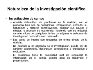 Naturaleza de la investigación científica 
• Investigación de campo 
– Análisis sistemático de problemas en la realidad, con el 
propósito bien sea de describirlos, interpretarlos, entender su 
naturaleza y factores constituyentes, explicar sus causas y 
efectos, o predecir su ocurrencia, haciendo uso de métodos 
característicos de cualquiera de los paradigmas o enfoques de 
investigación conocidos o en desarrollo. 
– Los datos de interés son recogidos en forma directa de la 
realidad. 
– De acuerdo a los objetivos de la investigación, puede ser de 
carácter exploratorio, descriptivo, correlacional o explicativo o 
evaluativo. 
– El estudiante tiene la posibilidad real de recolectar la 
información en el tiempo exigido para su desarrollo y 
presentación. 
 