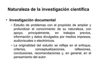 Naturaleza de la investigación científica 
• Investigación documental 
– Estudio de problemas con el propósito de ampliar y 
profundizar el conocimiento de su naturaleza, con 
apoyo, principalmente, en trabajos previos, 
información y datos divulgados por medios impresos, 
audiovisuales o electrónicos. 
– La originalidad del estudio se refleja en el enfoque, 
criterios, conceptualizaciones, reflexiones, 
conclusiones, recomendaciones y, en general, en el 
pensamiento del autor. 
 