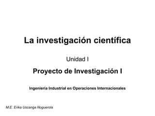 La investigación científica 
Unidad I 
Proyecto de Investigación I 
Ingeniería Industrial en Operaciones Internacionales 
M.E. Erika Uscanga Noguerola 
 