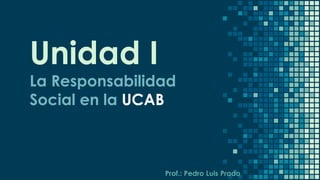 Unidad I
La Responsabilidad
Social en la UCAB
Prof.: Pedro Luis Prado
 