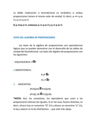La doble implicación o bicondicional es verdadera si ambas
proposiciones tienen el mismo valor de verdad. Es decir, p ⟺ q es
V y q ⟺ p es V.
Si p ⟺q es V, entonces p ⇒ q es V y q ⇒ p es V.

LEYES DEL ALGEBRA DE PROPOSICIONES
Las leyes de la algebra de proposiciones son equivalencias
lógicas que se pueden demostrar con el desarrollo de las tablas de
verdad del bicondicional. Las leyes del algebra de proposiciones son
las siguientes:
1.EQUIVALENCIA

:P≡P

2.INDEPOTENCIA :
P∧P ≡P
P∨ P ≡P
3.

ASOCIATIVA:
(P∨Q)∨R ≡ P∨(Q∨R)
(P∧Q) ∧R ≡ P∧(Q∧R)

*NOTA: Acá, los conectivos, los operadores que unen a las
proposiciones (letras) son iguales. Si en tal caso, fuesen distintos, es
decir, afuera hay un conectivo “O” (∨) y afuera un conectivo “y” (∧),
la ley a aplicar es la ley distributiva … que está más abajo.

 