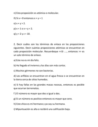 n) Esta proposición es atómica o molecular.
ñ) Si x = 0 entonces x + y = 1
o) x + y > 2.
p) x = 1 o x + y = 2.
q) y = 2 y z = 10.

2. Decir cuáles son los términos de enlace en las proposiciones
siguientes. Decir cuántas proposiciones atómicas se encuentran en
cada proposición molecular. Recuerdeque <<Si ...., entonces >> es
un solo término de enlace.
a) Este no es mi día feliz.
b) Ha llegado el invierno y los días son más cortos.
c) Muchos gérmenes no son bacterias.
d) Los anfibios se encuentran en el agua fresca o se encuentran en
la tierra cerca de sitios humedos.
e) Si hay fallas en las grandes masas rocosas, entonces es posible
que ocurran terremotos.
f ) El número es mayor que dos o igual a dos.
g) Si un número es positivo entonces es mayor que cero.
h) Este chico es mi hermano y yo soy su hermana.
i) Mipuntuación es alta o recibiré una calificación baja.

 