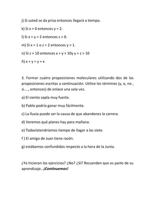 j) Si usted se da prisa entonces llegará a tiempo.
k) Si x > 0 entonces y = 2.
l) Si x + y = 2 entonces z > 0.
m) Si x = 1 o z = 2 entonces y > 1.
n) Si z > 10 entonces x + y > 10y y + z > 10
ñ) x + y = y + x

3. Formar cuatro proposiciones moleculares utilizando dos de las
proposiciones escritas a continuación. Utilice los términos (y, o, no ,
si...., entonces) de enlace una sola vez.
a) El viento sopla muy fuerte.
b) Pablo podría ganar muy fácilmente.
c) La lluvia puede ser la causa de que abandones la carrera.
d) Veremos qué planes hay para mañana.
e) Todavíatendríamos tiempo de llagar a las siete.
f ) El amigo de Juan tiene razón.
g) estábamos confundidos respecto a la hora de la Junta.

¿Ya hicieron los ejercicios? ¿No? ¿Sí? Recuerden que es parte de su
aprendizaje…¡Continuemos!

 