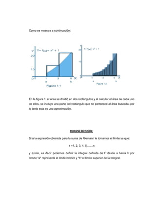 Como se muestra a continuación:




En la figura 1, el área se dividió en dos rectángulos y al calcular el área de cada uno
de ellos, se incluye una parte del rectángulo que no pertenece al área buscada, por
lo tanto esta es una aproximación.




                                    Integral Definida:

Si a la expresión obtenida para la suma de Riemann le tomamos el límite ya que:

                                  k =1, 2, 3, 4, 5,...,...n

y existe, es decir podemos definir la integral definida de F desde a hasta b por
donde "a" representa el límite inferior y "b" el límite superior de la integral.
 