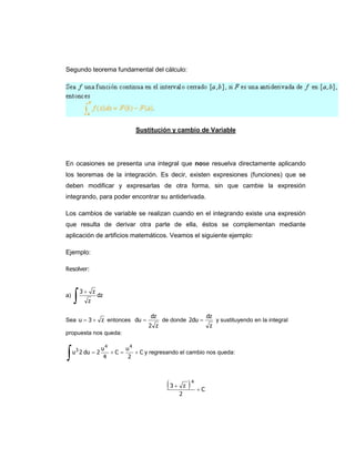 Segundo teorema fundamental del cálculo:




                                Sustitución y cambio de Variable




En ocasiones se presenta una integral que nose resuelva directamente aplicando
los teoremas de la integración. Es decir, existen expresiones (funciones) que se
deben modificar y expresarlas de otra forma, sin que cambie la expresión
integrando, para poder encontrar su antiderivada.

Los cambios de variable se realizan cuando en el integrando existe una expresión
que resulta de derivar otra parte de ella, éstos se complementan mediante
aplicación de artificios matemáticos. Veamos el siguiente ejemplo:

Ejemplo:

Resolver:




     
         3 z
a)              dz
           z

                                     dz                    dz
Sea u  3  z entonces du                de donde 2du         y sustituyendo en la integral
                                    2 z                     z
propuesta nos queda:




                    u4      u4
     u 3 2 du  2      C      C y regresando el cambio nos queda:
                     4       2




                                           3 z 4  C
                                                2
 