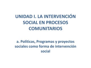 UNIDAD I. LA INTERVENCIÓN SOCIAL EN PROCESOS COMUNITARIOS  a. Políticas, Programas y proyectos sociales como forma de intervención social  