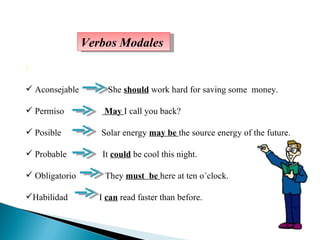: Aconsejable  She  should  work hard for saving some  money. Permiso  May  I call you back? Posible  Solar energy  may be  the source energy of the future.  Probable  It  could  be cool this night. Obligatorio  They  must  be  here at ten o´clock. Habilidad  I  can  read faster than before.  Verbos Modales 