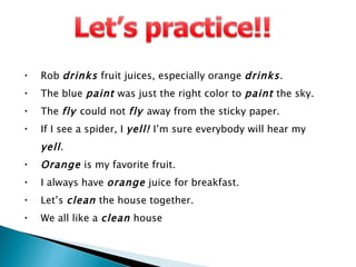 Rob  drinks  fruit juices, especially orange  drinks . The blue  paint  was just the right color to  paint  the sky. The  fly  could not  fly  away from the sticky paper. If I see a spider, I  yell!  I’m sure everybody will hear my  yell . Orange  is my favorite fruit. I always have  orange  juice for breakfast. Let’s  clean  the house together. We all like a  clean  house 