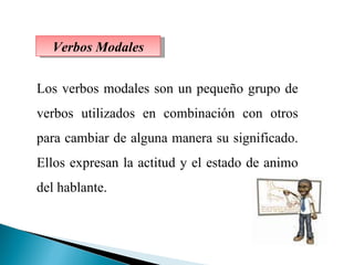 Verbos Modales Los verbos modales son un pequeño grupo de verbos utilizados en combinación con otros para cambiar de alguna manera su significado. Ellos expresan la actitud y el estado de animo del hablante. 